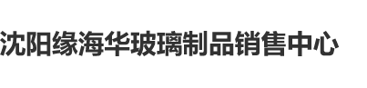 啊啊啊xxx哦哦哦沈阳缘海华玻璃制品销售中心